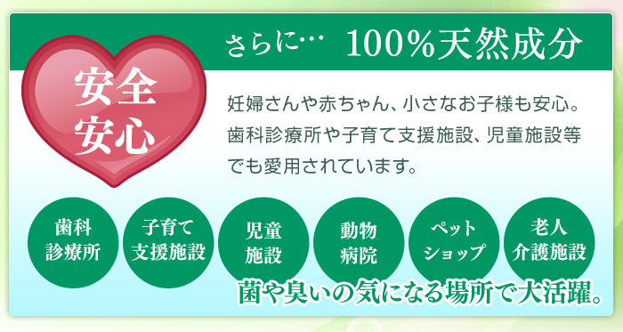 安心安全 100%天然成分 妊婦さんや赤ちゃん、小さなお子様も安心。歯科診療所や子育て支援施設、児童施設等でも愛用されています。歯科診療所、子育て支援施設、児童施設、動物病院、ペットショップ、老人介護施設。菌や臭いの気になる場所で大活躍。