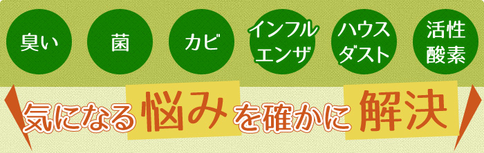「臭い」「菌」「カビ」「インフルエンザ」「ハウスダスト」「活性酸素」気になる悩みを確かに解決